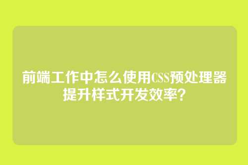 前端工作中怎么使用CSS预处理器提升样式开发效率？