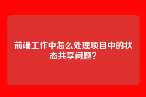 前端工作中怎么处理项目中的状态共享问题？