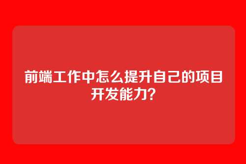 前端工作中怎么提升自己的项目开发能力？