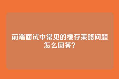 前端面试中常见的缓存策略问题怎么回答？