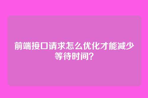 前端接口请求怎么优化才能减少等待时间？