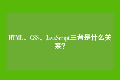 HTML、CSS、JavaScript三者是什么关系?