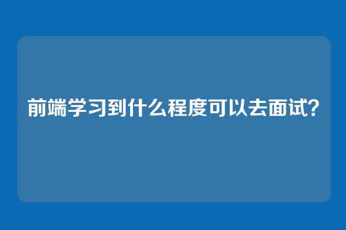 前端学习到什么程度可以去面试?
