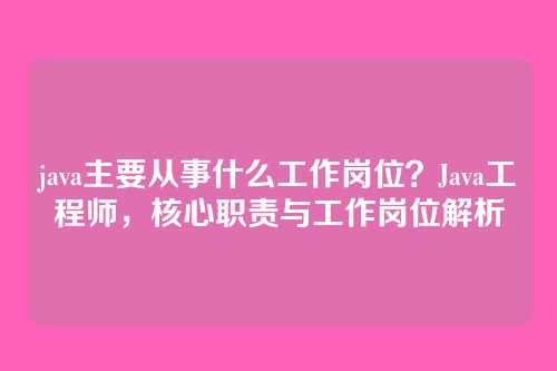java主要从事什么工作岗位?Java工程师,核心职责与工作岗位解析