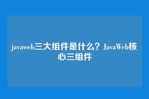 javaweb三大组件是什么？JavaWeb核心三组件