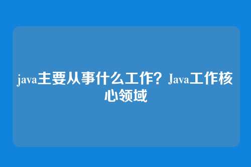 java主要从事什么工作？Java工作核心领域