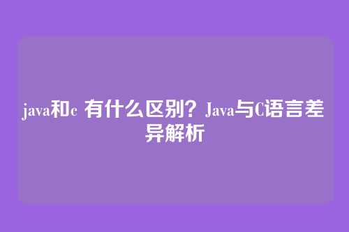 java和c 有什么区别？Java与C语言差异解析