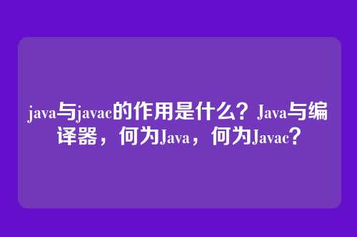java与javac的作用是什么？Java与编译器，何为Java，何为Javac？