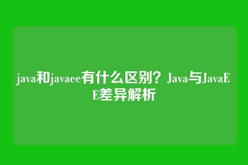 java和javaee有什么区别？Java与JavaEE差异解析
