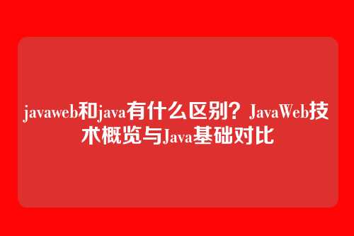 javaweb和java有什么区别？JavaWeb技术概览与Java基础对比