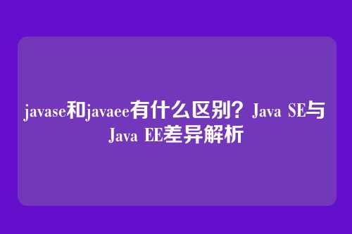 javase和javaee有什么区别？Java SE与Java EE差异解析
