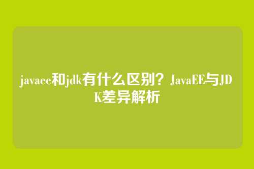 javaee和jdk有什么区别？JavaEE与JDK差异解析