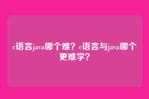 c语言java哪个难?c语言与java哪个更难学?