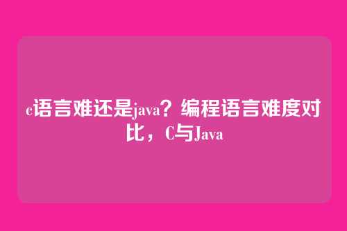 c语言难还是java？编程语言难度对比，C与Java
