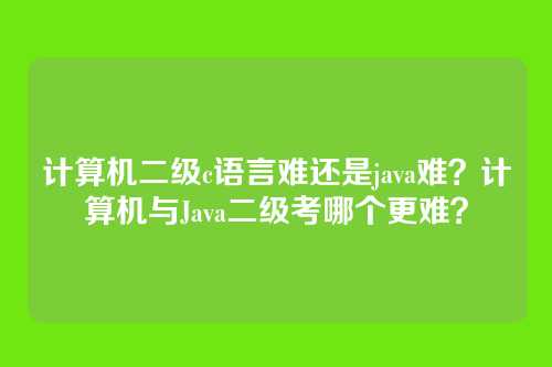 计算机二级c语言难还是java难？计算机与Java二级考哪个更难？