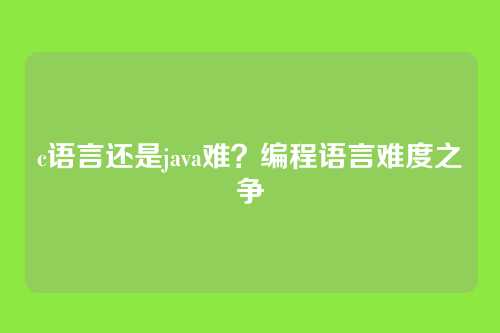 c语言还是java难?编程语言难度之争