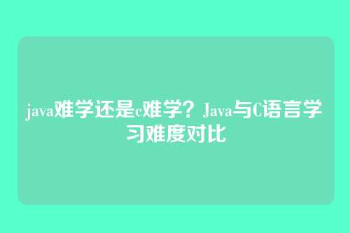 java难学还是c难学？Java与C语言学习难度对比