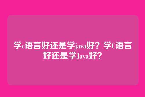 学c语言好还是学java好?学C语言好还是学Java好?