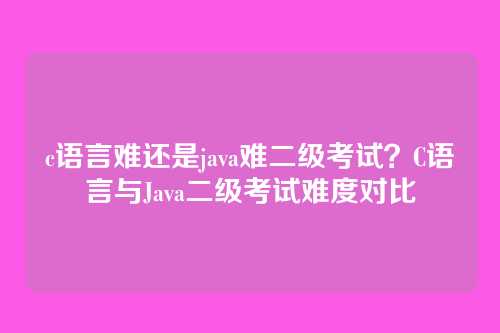 c语言难还是java难二级考试?C语言与Java二级考试难度对比