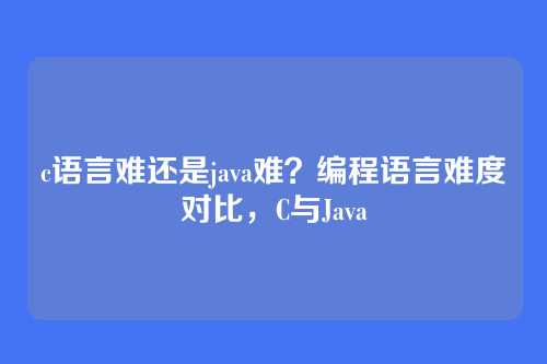 c语言难还是java难?编程语言难度对比,C与Java