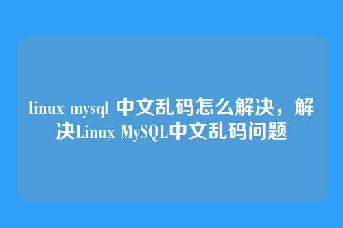 linux mysql 中文乱码怎么解决,解决Linux MySQL中文乱码问题