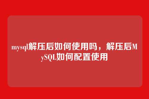 mysql解压后如何使用吗,解压后MySQL如何配置使用