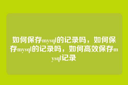 如何保存mysql的记录吗,如何保存mysql的记录吗,如何高效保存mysql记录