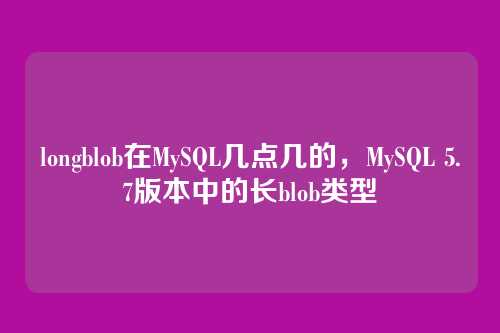 longblob在MySQL几点几的,MySQL 5.7版本中的长blob类型