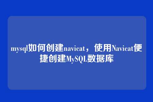 mysql如何创建navicat,使用Navicat便捷创建MySQL数据库