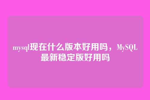 mysql现在什么版本好用吗,MySQL最新稳定版好用吗