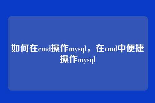 如何在cmd操作mysql,在cmd中便捷操作mysql