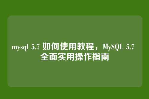 mysql 5.7 如何使用教程,MySQL 5.7 全面实用操作指南