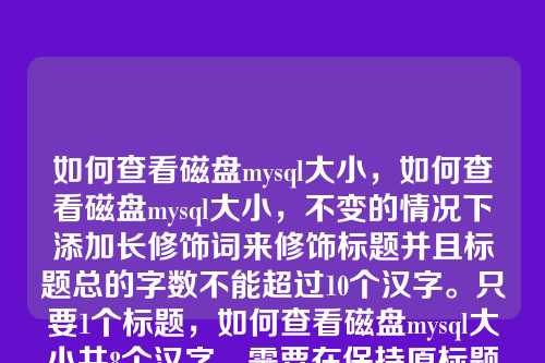 如何查看磁盘mysql大小,如何查看磁盘mysql大小,不变的情况下添加长修饰词来修饰标题并且标题总的字数不能超过10个汉字。只要1个标题,如何查看磁盘mysql大小共8个汉字。需要在保持原标题核心意思不变的前提下,添加修饰词,且总字数不超过10个汉字。这意味着最多只能增加2个汉字作为修饰。,方案,添加快速和详细这类简洁的修饰词,既能增加信息量,又符合字数限制。,快速查看磁盘MySQL大小