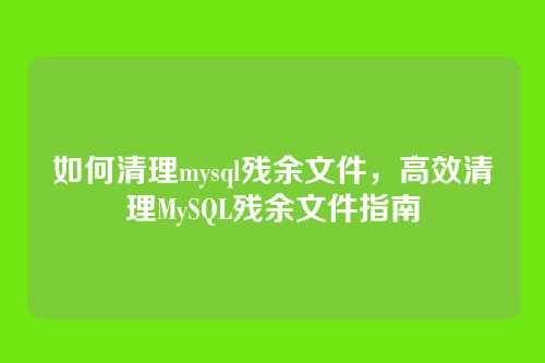 如何清理mysql残余文件,高效清理MySQL残余文件指南