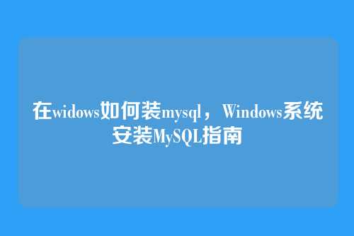 在widows如何装mysql，Windows系统安装MySQL指南