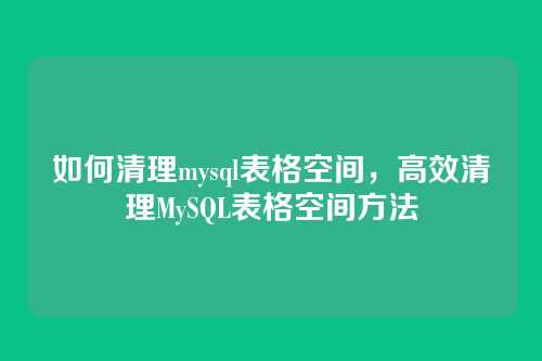 如何清理mysql表格空间，高效清理MySQL表格空间方法