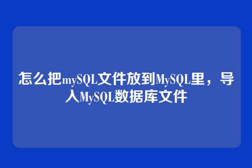 怎么把mySQL文件放到MySQL里,导入MySQL数据库文件