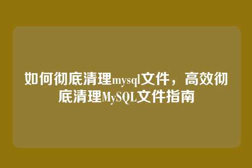 如何彻底清理mysql文件，高效彻底清理MySQL文件指南