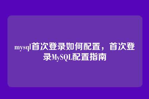 mysql首次登录如何配置,首次登录MySQL配置指南