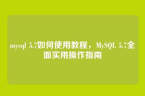mysql 5.7如何使用教程,MySQL 5.7全面实用操作指南