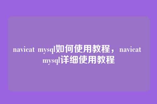 navicat mysql如何使用教程,navicat mysql详细使用教程