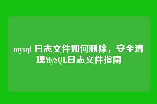 mysql 日志文件如何删除,安全清理MySQL日志文件指南
