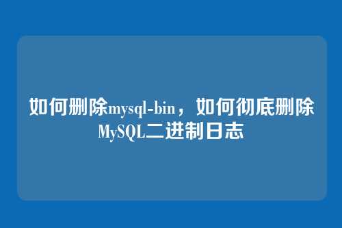 如何删除mysql-bin,如何彻底删除MySQL二进制日志