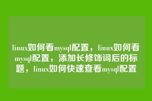 linux如何看mysql配置,linux如何看mysql配置,添加长修饰词后的标题,linux如何快速查看mysql配置