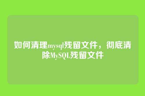 如何清理mysql残留文件,彻底清除MySQL残留文件