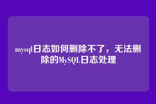 mysql日志如何删除不了,无法删除的MySQL日志处理