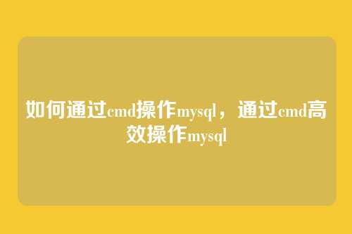 如何通过cmd操作mysql,通过cmd高效操作mysql