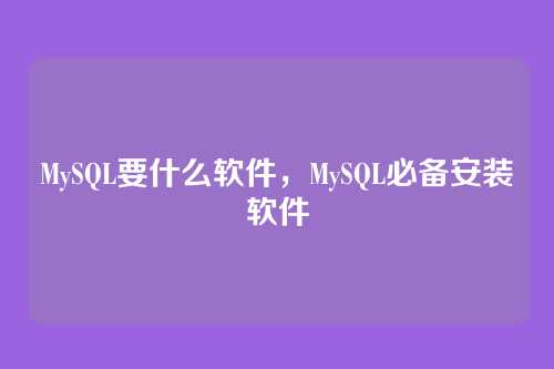 MySQL要什么软件,MySQL必备安装软件