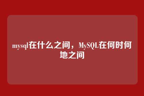 mysql在什么之间,MySQL在何时何地之间
