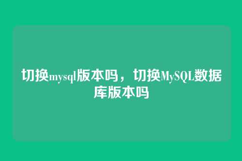 切换mysql版本吗,切换MySQL数据库版本吗